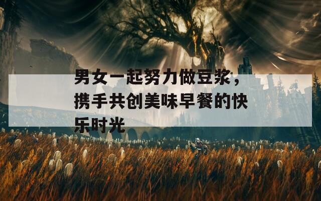 男女一起努力做豆浆，携手共创美味早餐的快乐时光