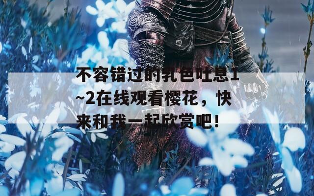 不容错过的乳色吐息1～2在线观看樱花，快来和我一起欣赏吧！
